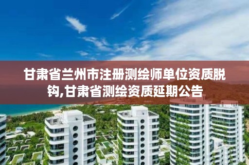 甘肃省兰州市注册测绘师单位资质脱钩,甘肃省测绘资质延期公告