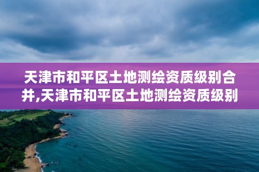 天津市和平区土地测绘资质级别合并,天津市和平区土地测绘资质级别合并公示