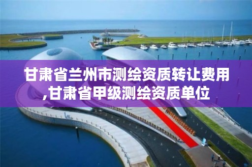 甘肃省兰州市测绘资质转让费用,甘肃省甲级测绘资质单位