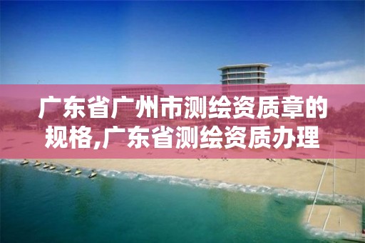 广东省广州市测绘资质章的规格,广东省测绘资质办理流程