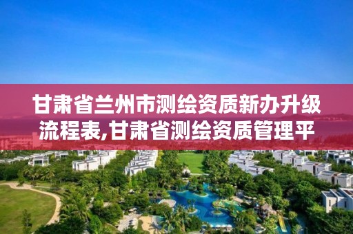 甘肃省兰州市测绘资质新办升级流程表,甘肃省测绘资质管理平台