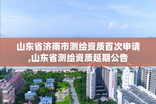 山东省济南市测绘资质首次申请,山东省测绘资质延期公告