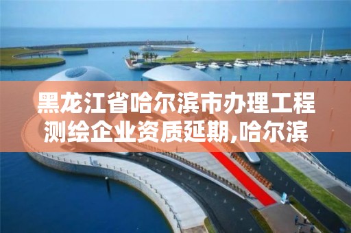 黑龙江省哈尔滨市办理工程测绘企业资质延期,哈尔滨测绘局是干什么的