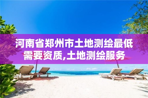 河南省郑州市土地测绘最低需要资质,土地测绘服务