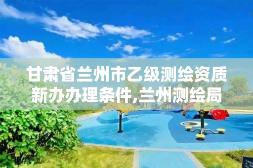 甘肃省兰州市乙级测绘资质新办办理条件,兰州测绘局招聘