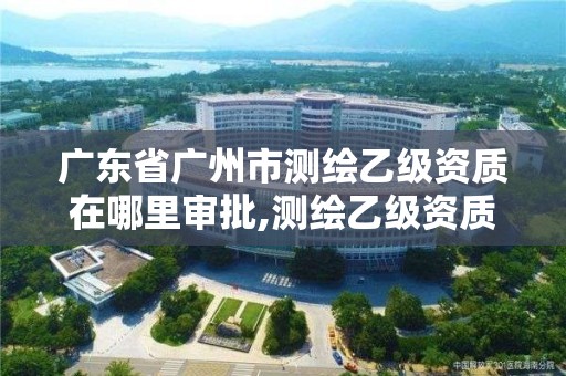 广东省广州市测绘乙级资质在哪里审批,测绘乙级资质办理条件