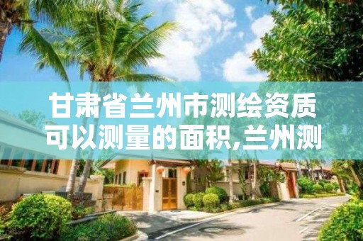 甘肃省兰州市测绘资质可以测量的面积,兰州测绘有限公司