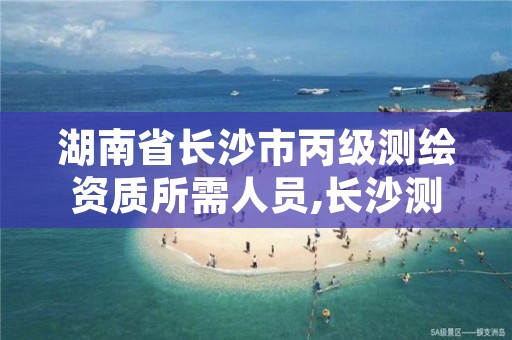 湖南省长沙市丙级测绘资质所需人员,长沙测绘公司资质有哪家