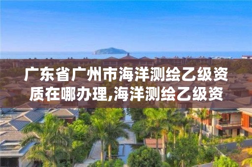 广东省广州市海洋测绘乙级资质在哪办理,海洋测绘乙级资质标准