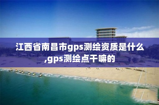 江西省南昌市gps测绘资质是什么,gps测绘点干嘛的