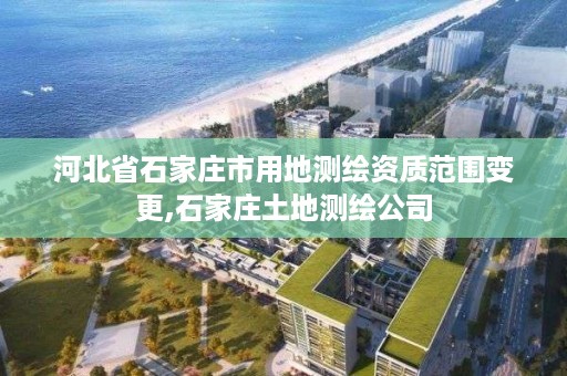 河北省石家庄市用地测绘资质范围变更,石家庄土地测绘公司