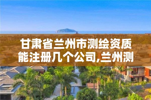 甘肃省兰州市测绘资质能注册几个公司,兰州测绘单位