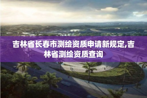 吉林省长春市测绘资质申请新规定,吉林省测绘资质查询