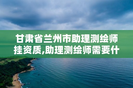 甘肃省兰州市助理测绘师挂资质,助理测绘师需要什么条件