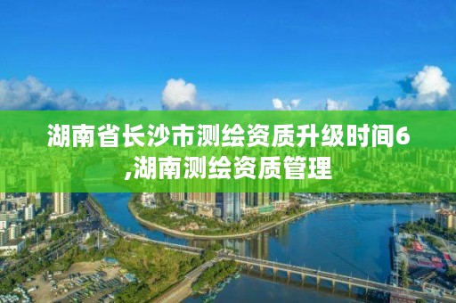 湖南省长沙市测绘资质升级时间6,湖南测绘资质管理