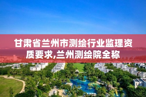 甘肃省兰州市测绘行业监理资质要求,兰州测绘院全称