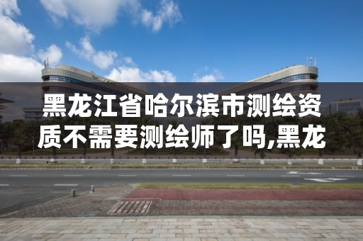 黑龙江省哈尔滨市测绘资质不需要测绘师了吗,黑龙江省测绘资质延期通知