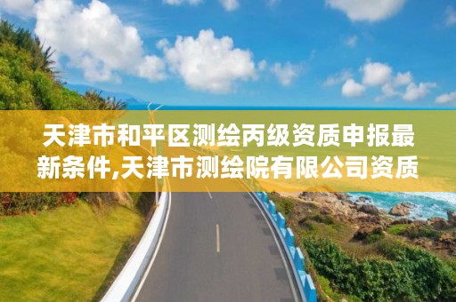 天津市和平区测绘丙级资质申报最新条件,天津市测绘院有限公司资质