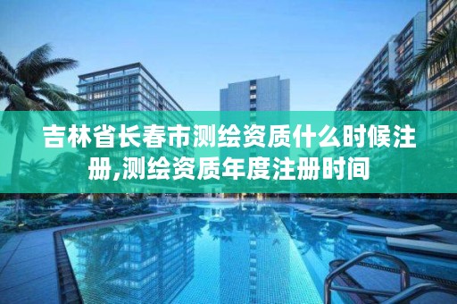 吉林省长春市测绘资质什么时候注册,测绘资质年度注册时间