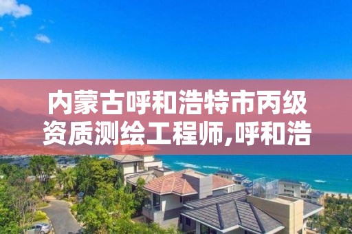 内蒙古呼和浩特市丙级资质测绘工程师,呼和浩特测绘局属于什么单位管理