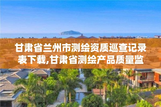 甘肃省兰州市测绘资质巡查记录表下载,甘肃省测绘产品质量监督检验站待遇怎么样