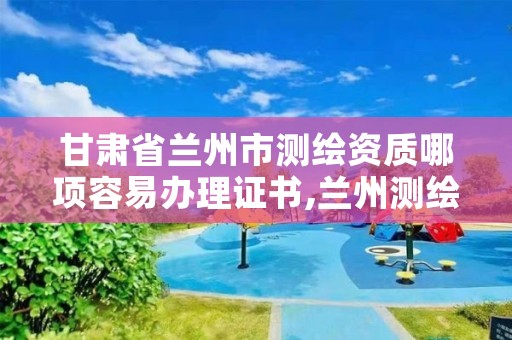 甘肃省兰州市测绘资质哪项容易办理证书,兰州测绘公司招聘信息