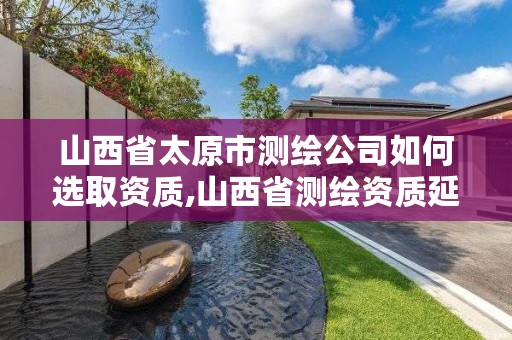 山西省太原市测绘公司如何选取资质,山西省测绘资质延期公告