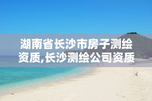 湖南省长沙市房子测绘资质,长沙测绘公司资质有哪家