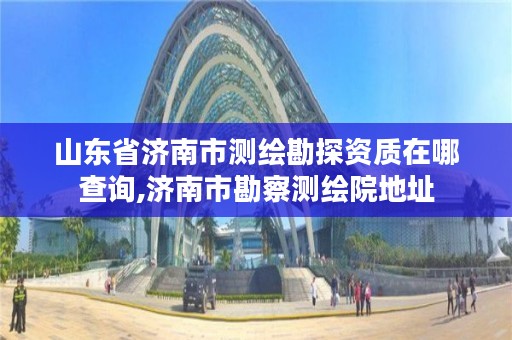 山东省济南市测绘勘探资质在哪查询,济南市勘察测绘院地址