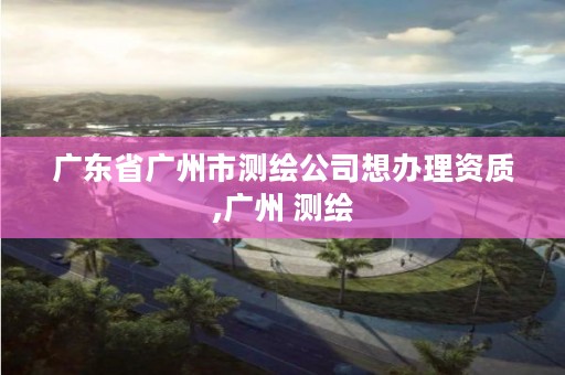 广东省广州市测绘公司想办理资质,广州 测绘