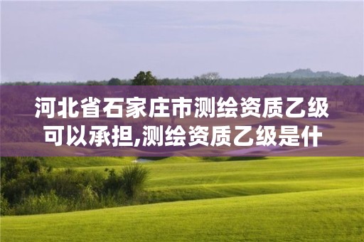 河北省石家庄市测绘资质乙级可以承担,测绘资质乙级是什么