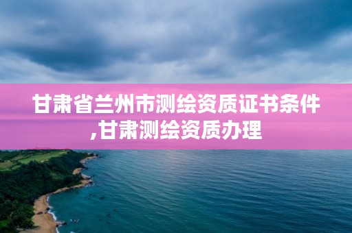 甘肃省兰州市测绘资质证书条件,甘肃测绘资质办理