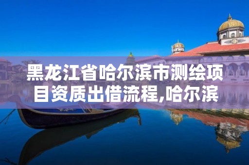 黑龙江省哈尔滨市测绘项目资质出借流程,哈尔滨测绘局属于什么单位