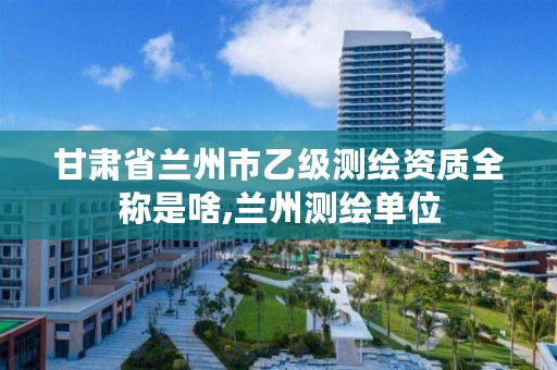 甘肃省兰州市乙级测绘资质全称是啥,兰州测绘单位