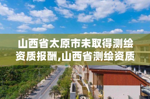 山西省太原市未取得测绘资质报酬,山西省测绘资质2020