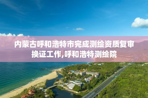 内蒙古呼和浩特市完成测绘资质复审换证工作,呼和浩特测绘院