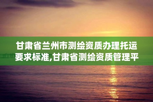 甘肃省兰州市测绘资质办理托运要求标准,甘肃省测绘资质管理平台