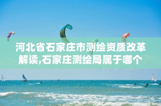 河北省石家庄市测绘资质改革解读,石家庄测绘局属于哪个区