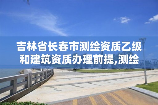 吉林省长春市测绘资质乙级和建筑资质办理前提,测绘资质乙级申请需要什么条件