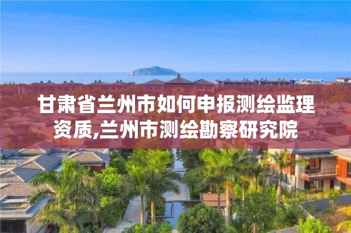 甘肃省兰州市如何申报测绘监理资质,兰州市测绘勘察研究院