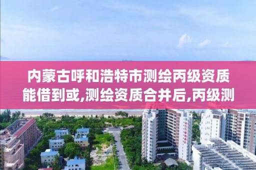 内蒙古呼和浩特市测绘丙级资质能借到或,测绘资质合并后,丙级测绘资质怎么办