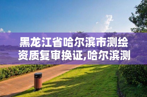 黑龙江省哈尔滨市测绘资质复审换证,哈尔滨测绘局幼儿园是民办还是公办