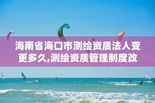 海南省海口市测绘资质法人变更多久,测绘资质管理制度改革方案