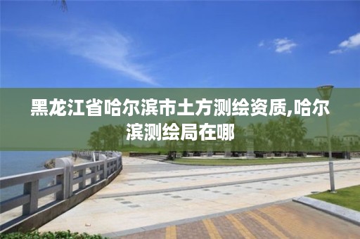 黑龙江省哈尔滨市土方测绘资质,哈尔滨测绘局在哪