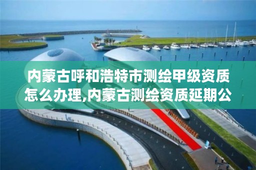 内蒙古呼和浩特市测绘甲级资质怎么办理,内蒙古测绘资质延期公告