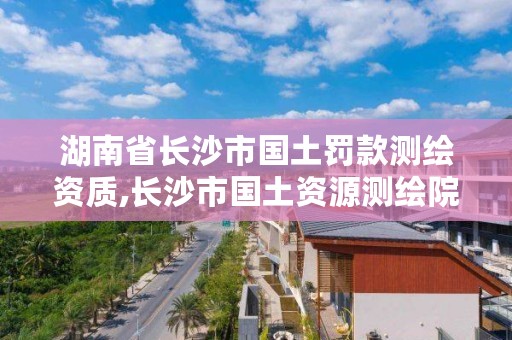 湖南省长沙市国土罚款测绘资质,长沙市国土资源测绘院