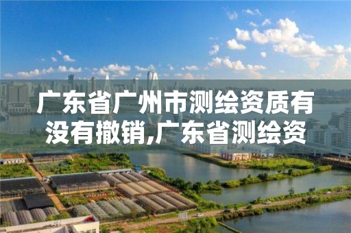 广东省广州市测绘资质有没有撤销,广东省测绘资质单位名单