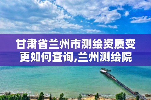 甘肃省兰州市测绘资质变更如何查询,兰州测绘院全称