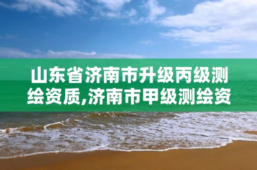 山东省济南市升级丙级测绘资质,济南市甲级测绘资质单位