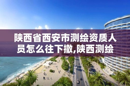 陕西省西安市测绘资质人员怎么往下撤,陕西测绘资质单位名单